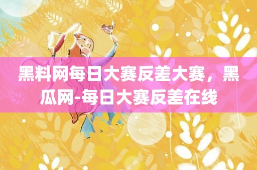 黑料网每日大赛反差大赛，黑瓜网-每日大赛反差在线
