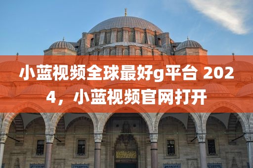 小蓝视频全球最好g平台 2024，小蓝视频官网打开