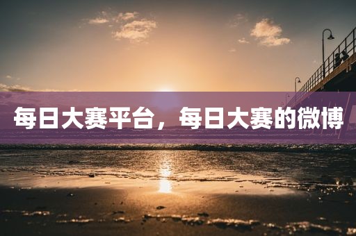 每日大赛平台，每日大赛的微博