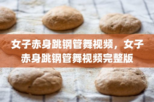 女子赤身跳钢管舞视频，女子赤身跳钢管舞视频完整版