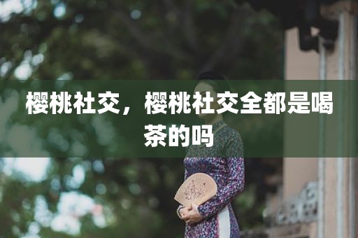 樱桃社交，樱桃社交全都是喝茶的吗