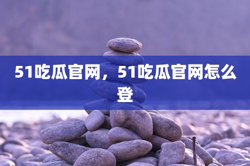 51吃瓜官网，51吃瓜官网怎么登