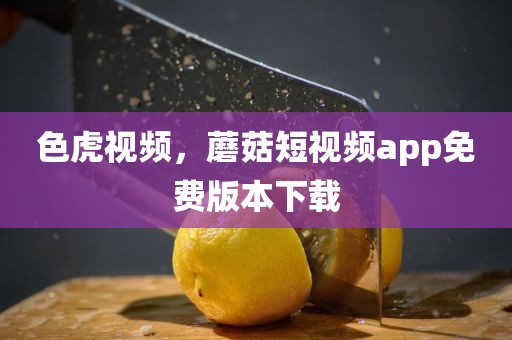 色虎视频，蘑菇短视频app免费版本下载