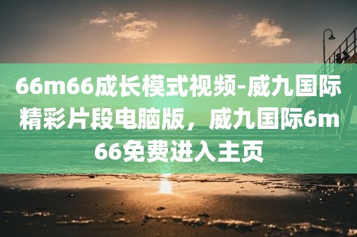66m66成长模式视频-威九国际精彩片段电脑版，威九国际6m66免费进入主页