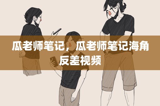 瓜老师笔记，瓜老师笔记海角反差视频