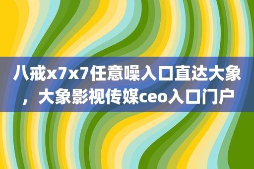 八戒x7x7任意噪入口直达大象，大象影视传媒ceo入口门户