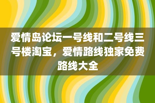 爱情岛论坛一号线和二号线三号楼淘宝，爱情路线独家免费路线大全