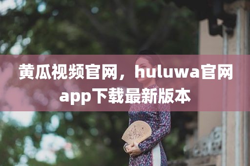 黄瓜视频官网，huluwa官网app下载最新版本