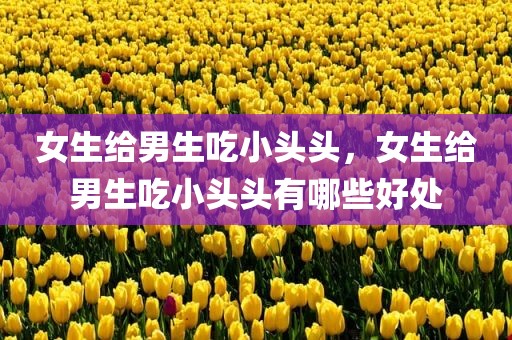 女生给男生吃小头头，女生给男生吃小头头有哪些好处