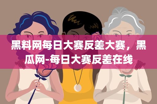黑料网每日大赛反差大赛，黑瓜网-每日大赛反差在线
