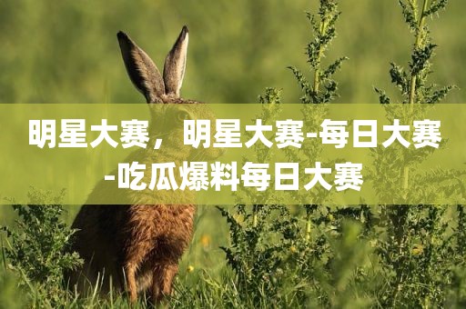 明星大赛，明星大赛-每日大赛-吃瓜爆料每日大赛