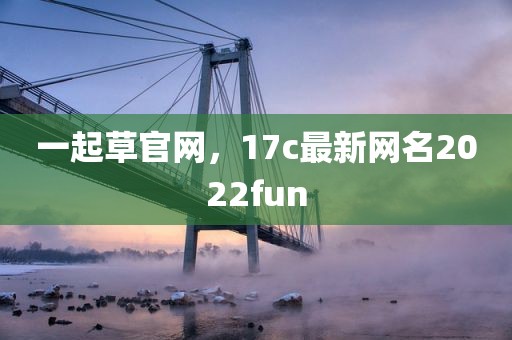 一起草官网，17c最新网名2022fun