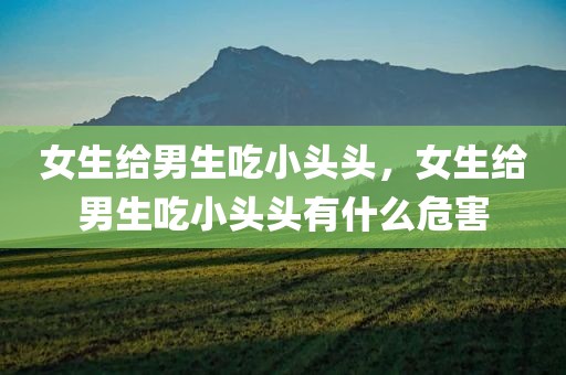 女生给男生吃小头头，女生给男生吃小头头有什么危害