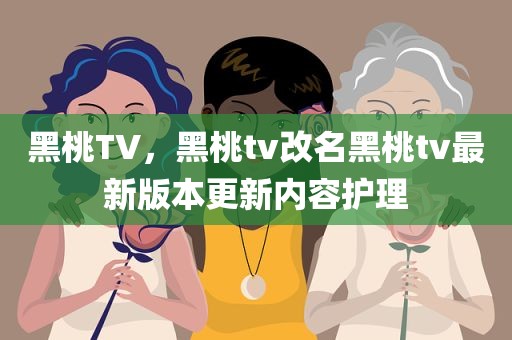 黑桃TV，黑桃tv改名黑桃tv最新版本更新内容护理