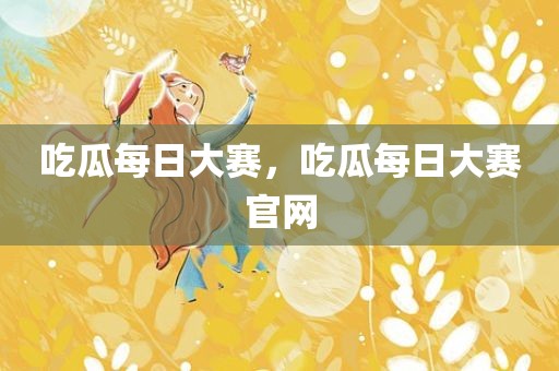 吃瓜每日大赛，吃瓜每日大赛官网