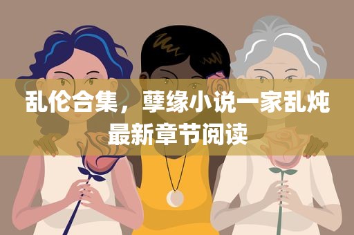 乱伦合集，孽缘小说一家乱炖最新章节阅读