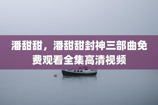 潘甜甜，潘甜甜封神三部曲免费观看全集高清视频