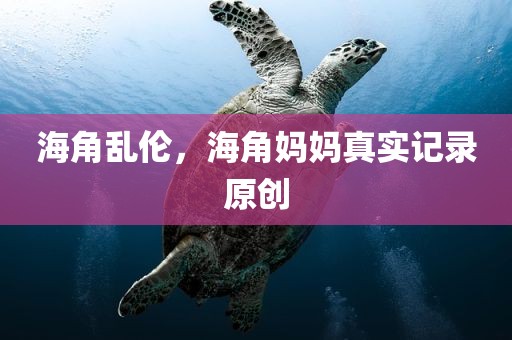海角乱伦，海角妈妈真实记录原创