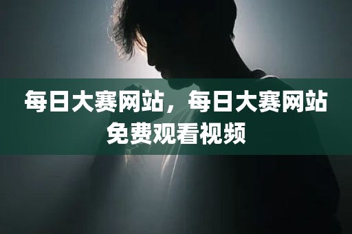 每日大赛网站，每日大赛网站免费观看视频