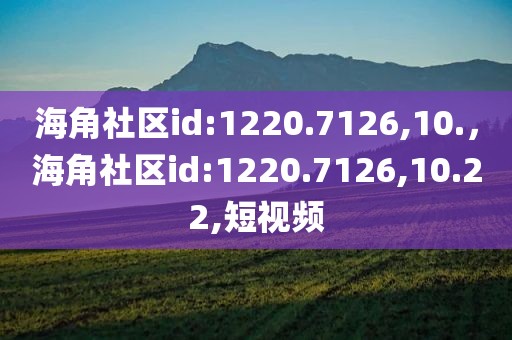 海角社区id:1220.7126,10.，海角社区id:1220.7126,10.22,短视频
