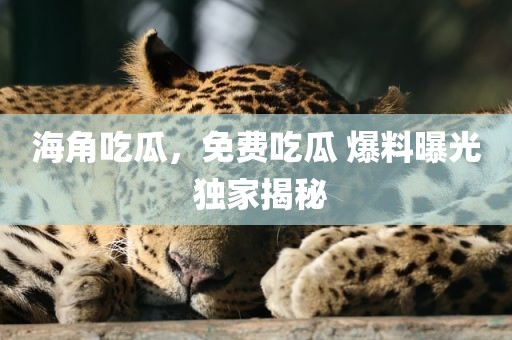 海角吃瓜，免费吃瓜 爆料曝光 独家揭秘