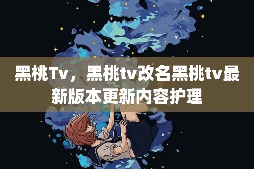 黑桃Tv，黑桃tv改名黑桃tv最新版本更新内容护理