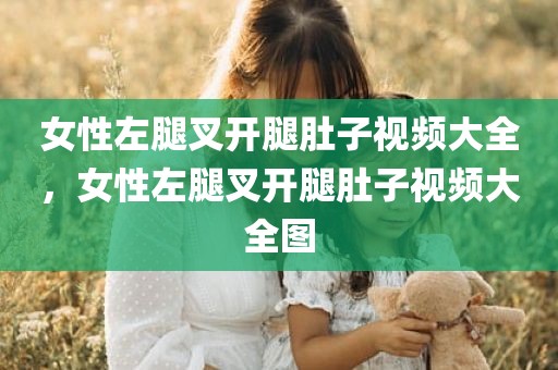 女性左腿叉开腿肚子视频大全，女性左腿叉开腿肚子视频大全图