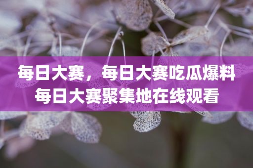 每日大赛，每日大赛吃瓜爆料每日大赛聚集地在线观看