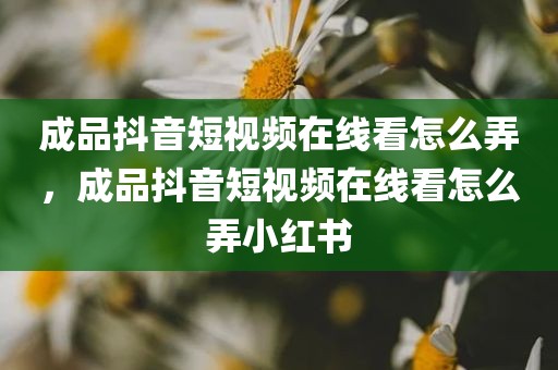 成品抖音短视频在线看怎么弄，成品抖音短视频在线看怎么弄小红书