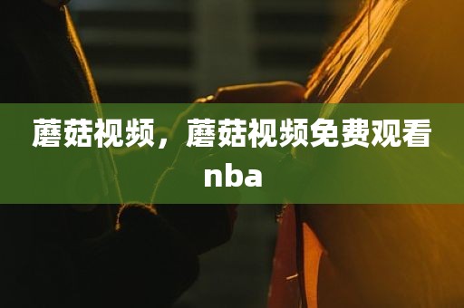蘑菇视频，蘑菇视频免费观看nba