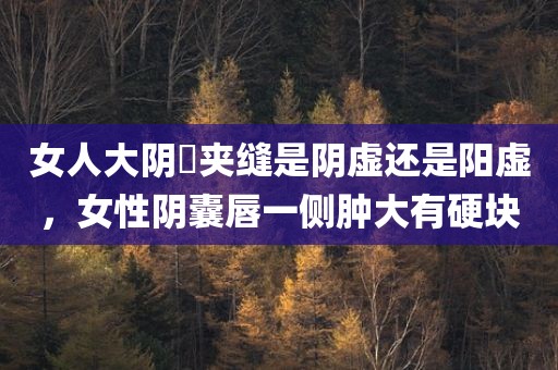 女人大阴脣夹缝是阴虚还是阳虚，女性阴囊唇一侧肿大有硬块
