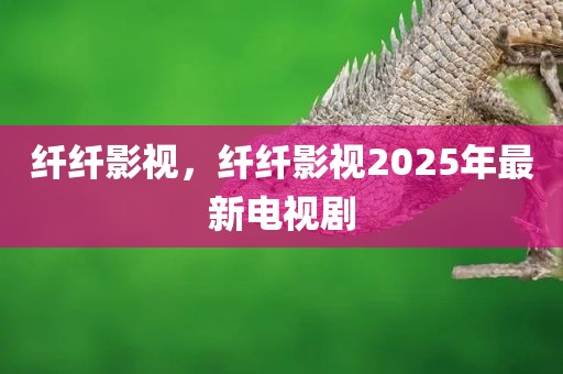 纤纤影视，纤纤影视2025年最新电视剧