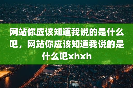 网站你应该知道我说的是什么吧，网站你应该知道我说的是什么吧xhxh