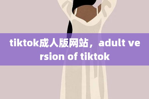 tiktok成人版网站，adult version of tiktok
