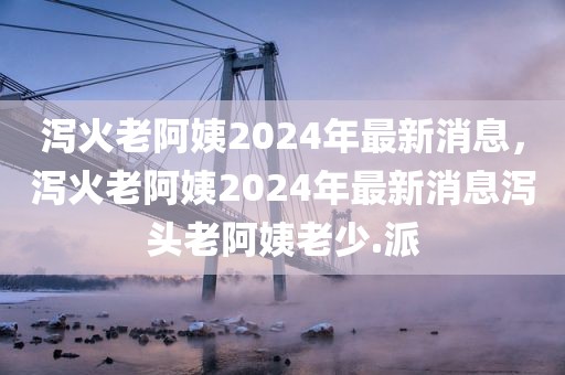 泻火老阿姨2024年最新消息，泻火老阿姨2024年最新消息泻头老阿姨老少.派