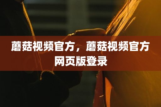 蘑菇视频官方，蘑菇视频官方网页版登录