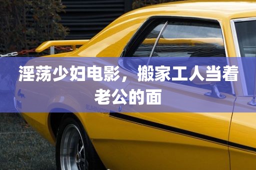 淫荡少妇电影，搬家工人当着老公的面