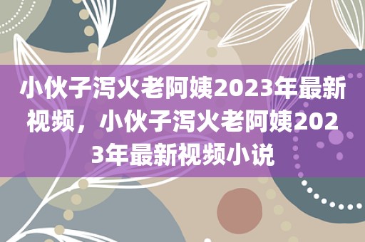 小伙子泻火老阿姨2023年最新视频，小伙子泻火老阿姨2023年最新视频小说