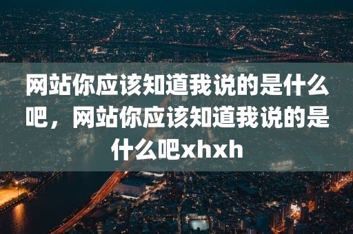 网站你应该知道我说的是什么吧，网站你应该知道我说的是什么吧xhxh