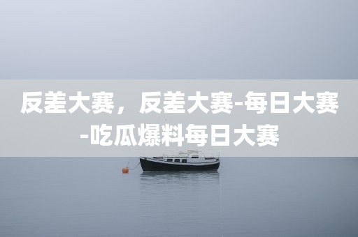 反差大赛，反差大赛-每日大赛-吃瓜爆料每日大赛