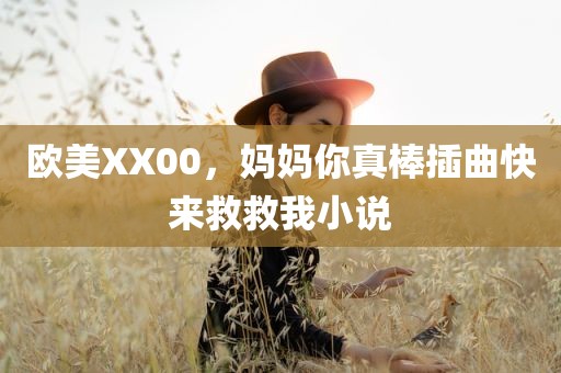 欧美XX00，妈妈你真棒插曲快来救救我小说