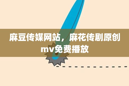 麻豆传媒网站，麻花传剧原创mv免费播放
