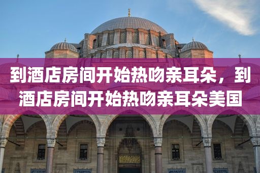 到酒店房间开始热吻亲耳朵，到酒店房间开始热吻亲耳朵美国