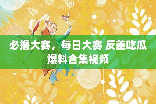 必撸大赛，每日大赛 反差吃瓜爆料合集视频