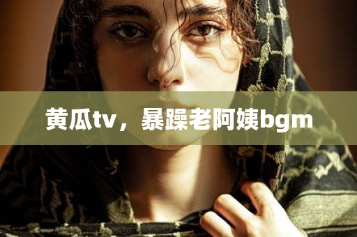 黄瓜tv，暴躁老阿姨bgm