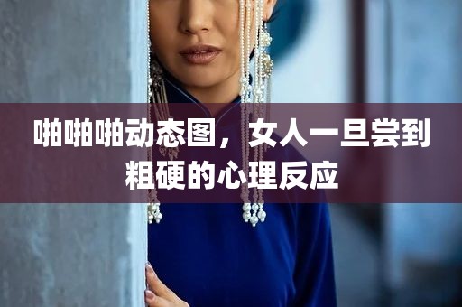 啪啪啪动态图，女人一旦尝到粗硬的心理反应