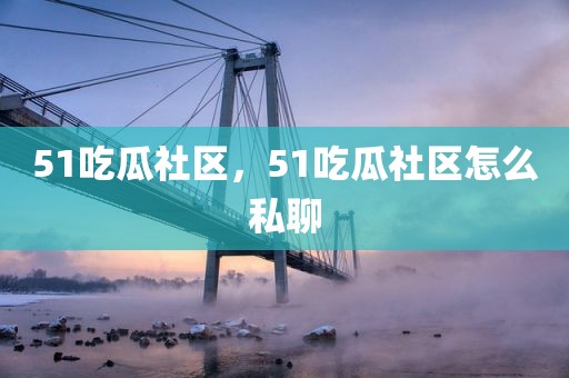 51吃瓜社区，51吃瓜社区怎么私聊