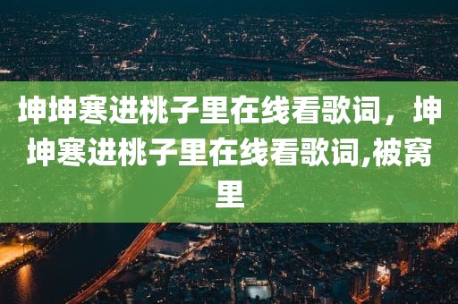 坤坤寒进桃子里在线看歌词，坤坤寒进桃子里在线看歌词,被窝里