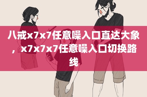 八戒x7x7任意噪入口直达大象，x7x7x7任意噪入口切换路线