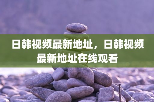 日韩视频最新地址，日韩视频最新地址在线观看